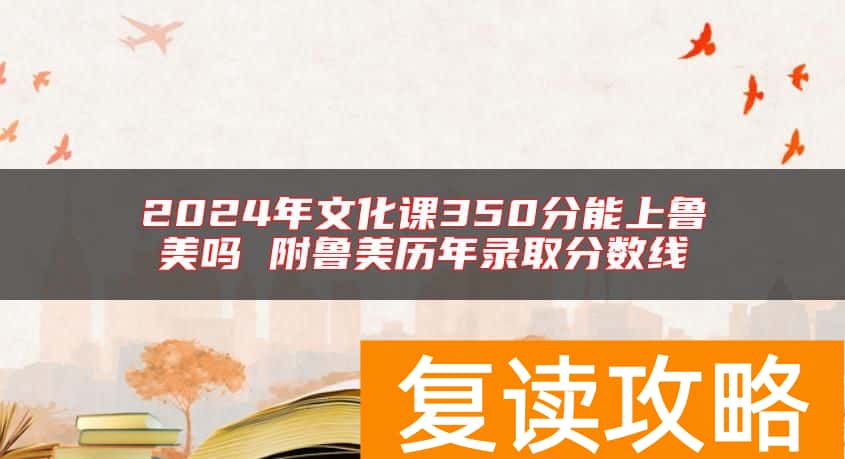 2024年文化课350分能上鲁美吗 附鲁美历年录取分数线